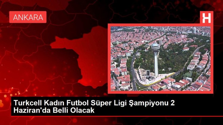 Turkcell Kadın Futbol Süper Ligi Şampiyonu 2 Haziran’da Belli Olacak